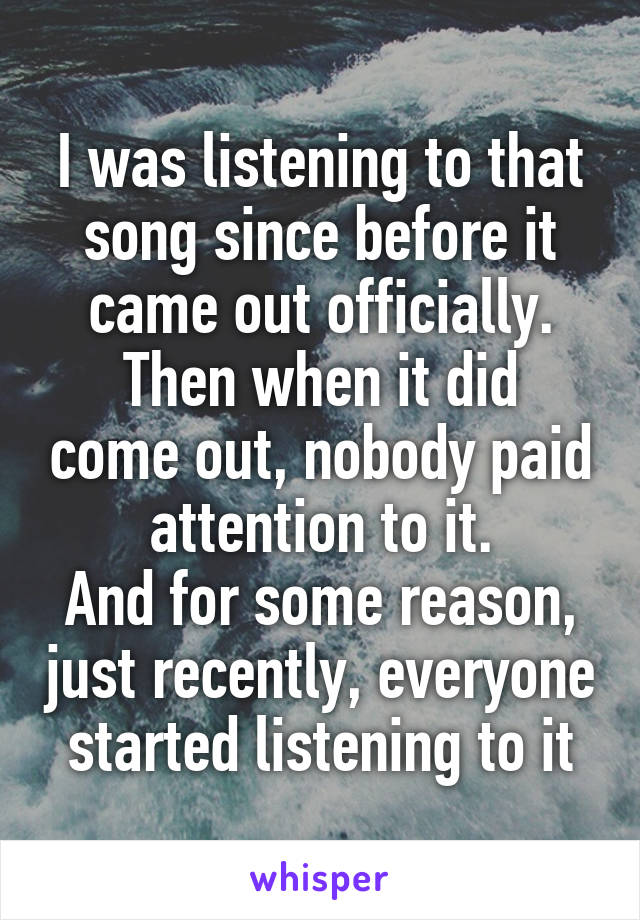 I was listening to that song since before it came out officially.
Then when it did come out, nobody paid attention to it.
And for some reason, just recently, everyone started listening to it