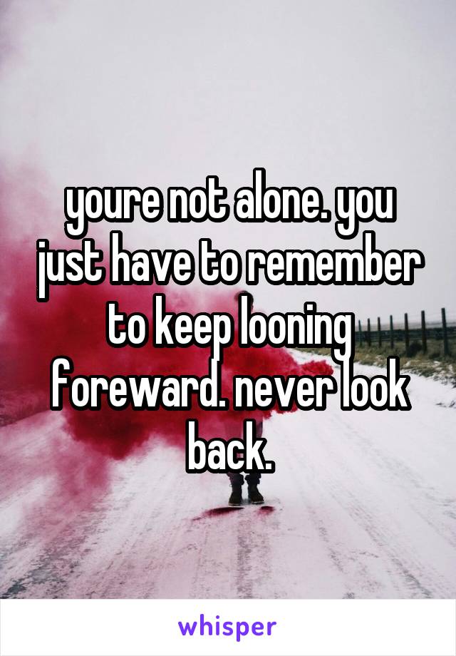 youre not alone. you just have to remember to keep looning foreward. never look back.