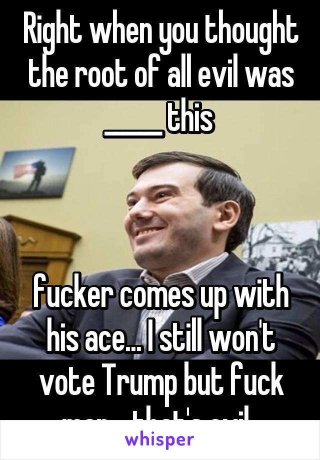 Right when you thought the root of all evil was _____ this 



fucker comes up with his ace... I still won't vote Trump but fuck man... that's evil. 