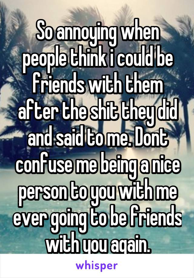 So annoying when people think i could be friends with them after the shit they did and said to me. Dont confuse me being a nice person to you with me ever going to be friends with you again.