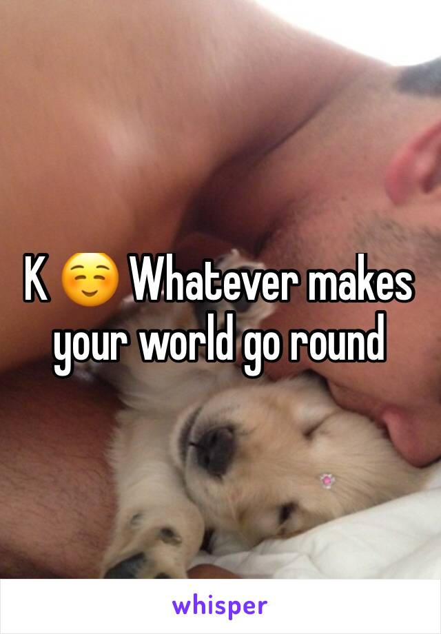 K ☺️ Whatever makes your world go round 