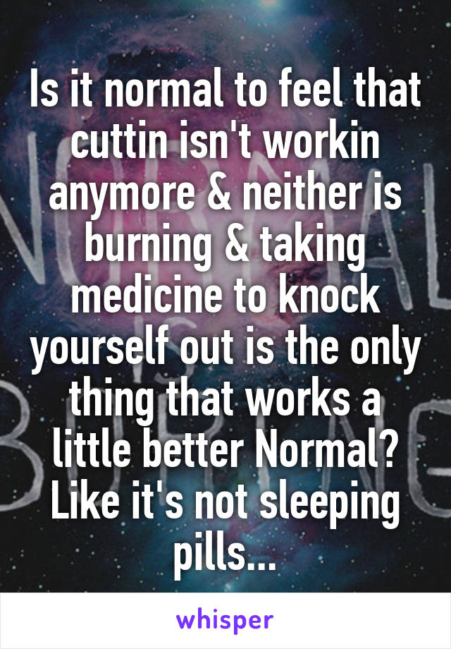 Is it normal to feel that cuttin isn't workin anymore & neither is burning & taking medicine to knock yourself out is the only thing that works a little better Normal? Like it's not sleeping pills...