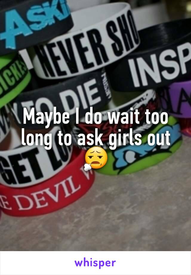 Maybe I do wait too long to ask girls out 😧