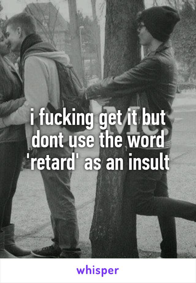 i fucking get it but dont use the word 'retard' as an insult