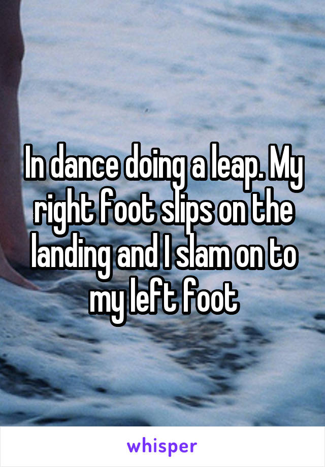 In dance doing a leap. My right foot slips on the landing and I slam on to my left foot