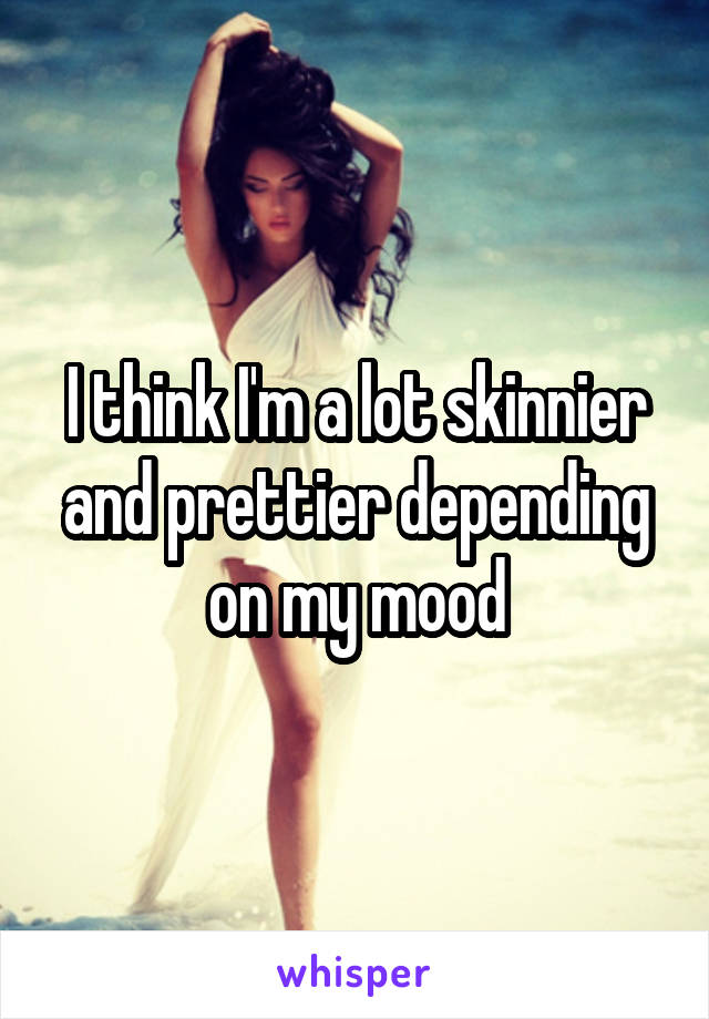 I think I'm a lot skinnier and prettier depending on my mood