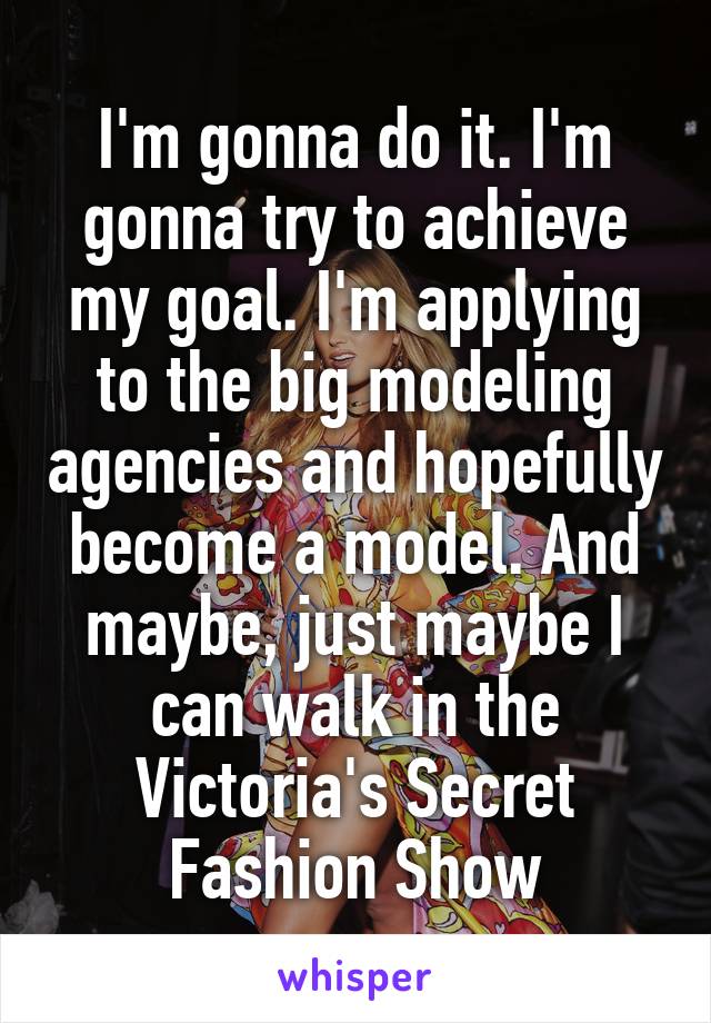 I'm gonna do it. I'm gonna try to achieve my goal. I'm applying to the big modeling agencies and hopefully become a model. And maybe, just maybe I can walk in the Victoria's Secret Fashion Show