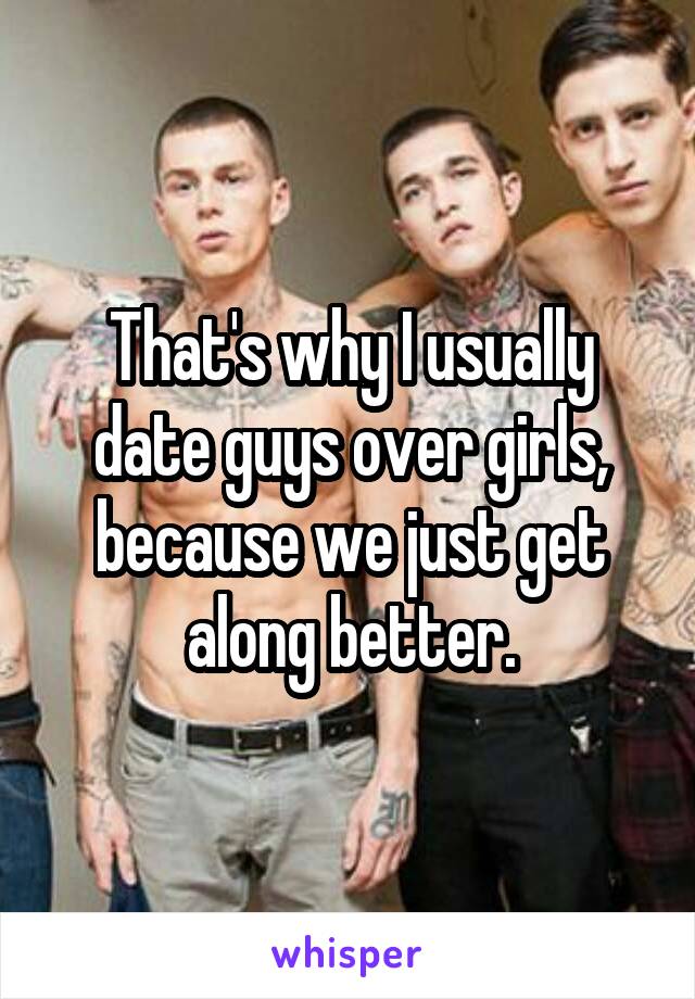 That's why I usually date guys over girls, because we just get along better.