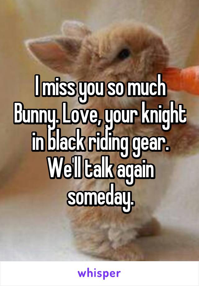 I miss you so much Bunny. Love, your knight in black riding gear. We'll talk again someday.