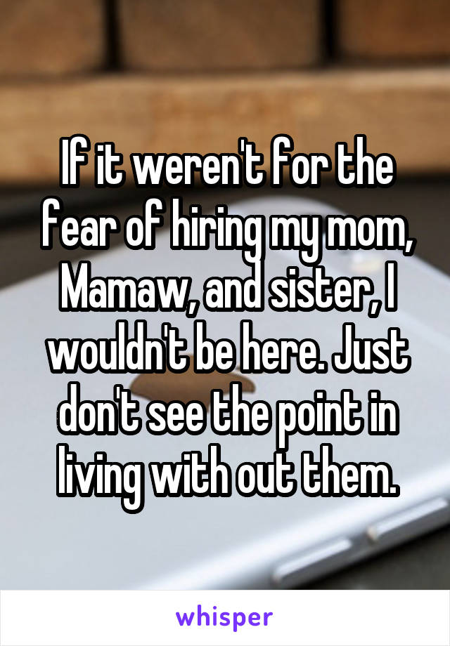 If it weren't for the fear of hiring my mom, Mamaw, and sister, I wouldn't be here. Just don't see the point in living with out them.