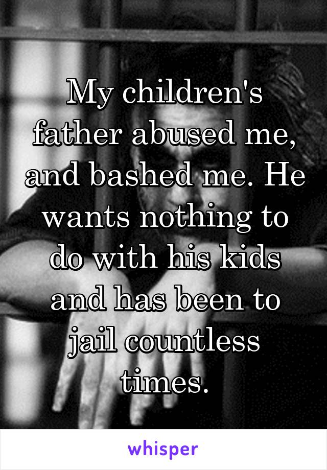 My children's father abused me, and bashed me. He wants nothing to do with his kids and has been to jail countless times.