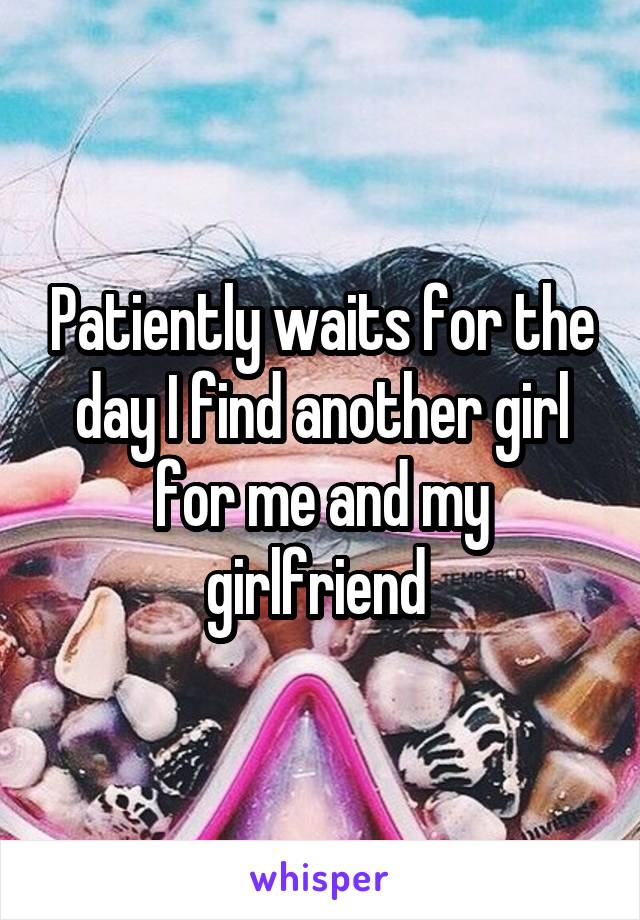 Patiently waits for the day I find another girl for me and my girlfriend 