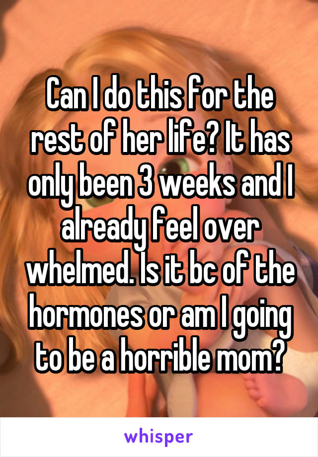 Can I do this for the rest of her life? It has only been 3 weeks and I already feel over whelmed. Is it bc of the hormones or am I going to be a horrible mom?