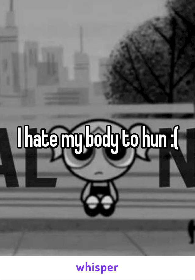 I hate my body to hun :(