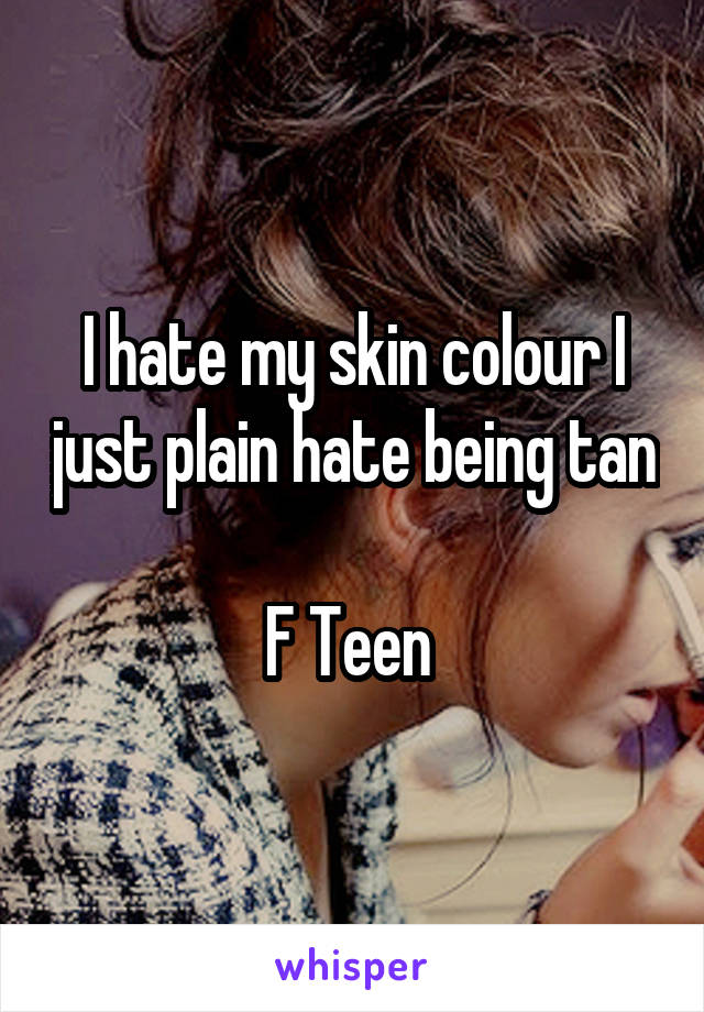 I hate my skin colour I just plain hate being tan 
F Teen 