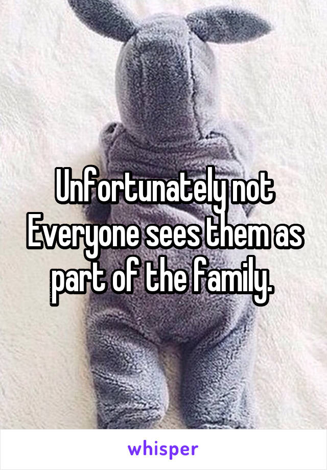 Unfortunately not Everyone sees them as part of the family. 