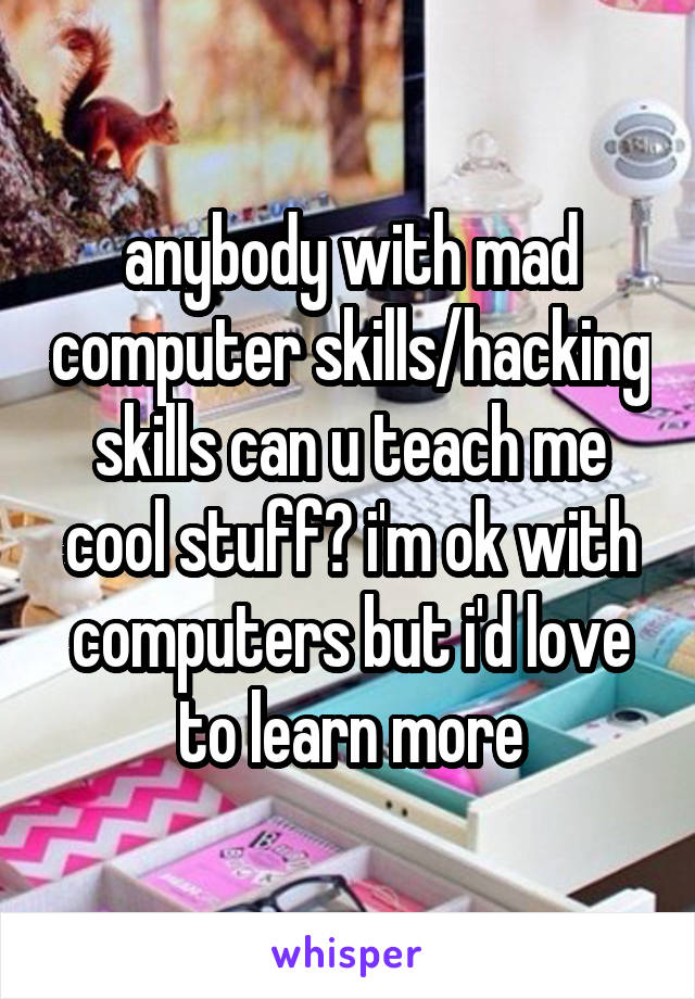 anybody with mad computer skills/hacking skills can u teach me cool stuff? i'm ok with computers but i'd love to learn more