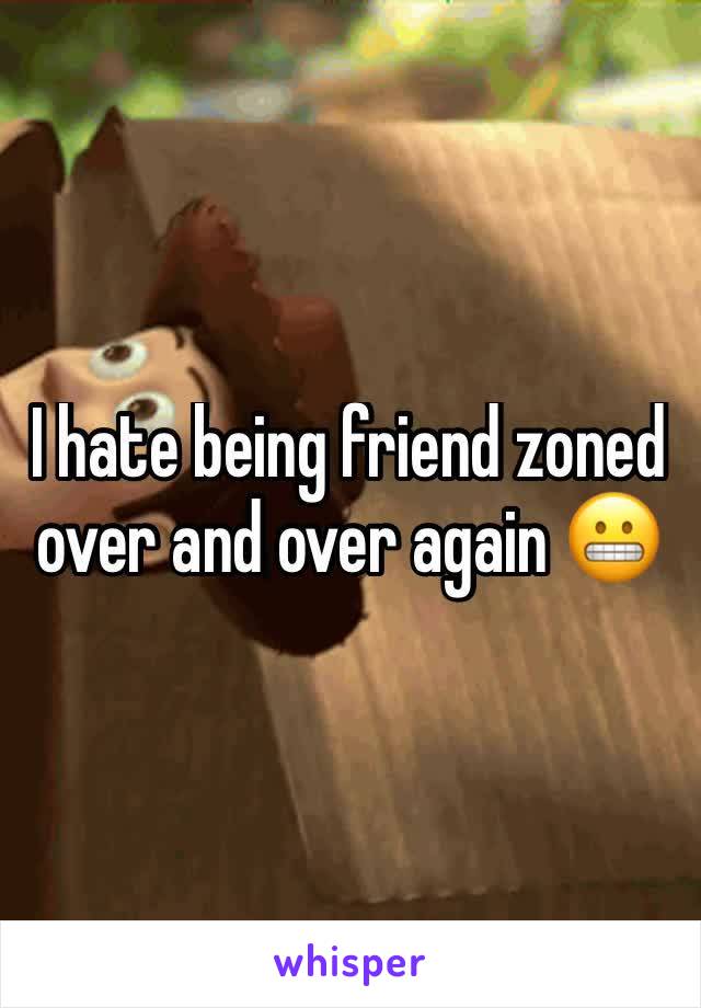 I hate being friend zoned over and over again 😬