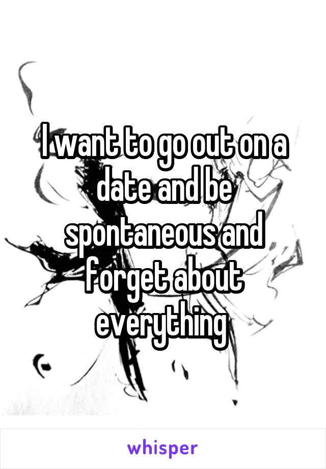 I want to go out on a date and be spontaneous and forget about everything 