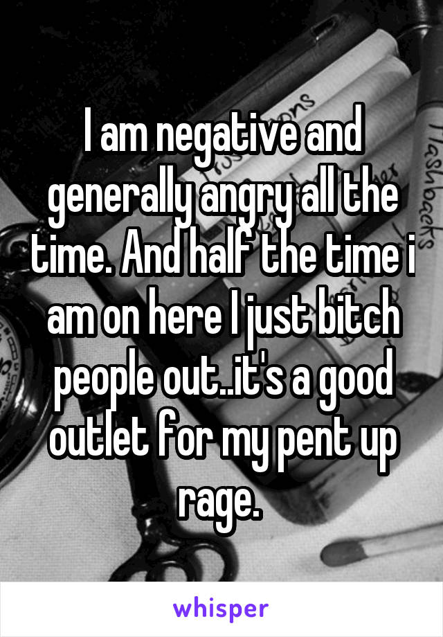 I am negative and generally angry all the time. And half the time i am on here I just bitch people out..it's a good outlet for my pent up rage. 