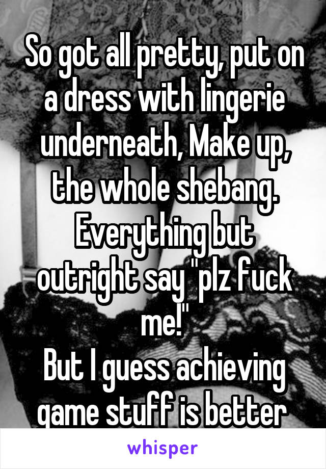 So got all pretty, put on a dress with lingerie underneath, Make up, the whole shebang. Everything but outright say "plz fuck me!"
But I guess achieving game stuff is better 