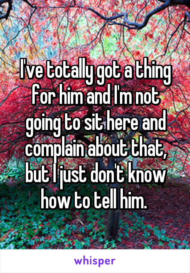 I've totally got a thing for him and I'm not going to sit here and complain about that, but I just don't know how to tell him. 