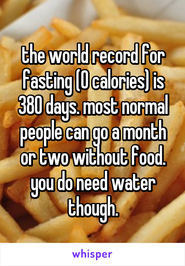 the world record for fasting (0 calories) is 380 days. most normal people can go a month or two without food. you do need water though.