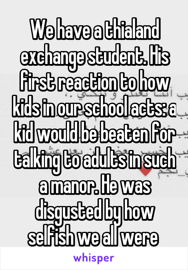 We have a thialand exchange student. His first reaction to how kids in our school acts: a kid would be beaten for talking to adults in such a manor. He was disgusted by how selfish we all were 