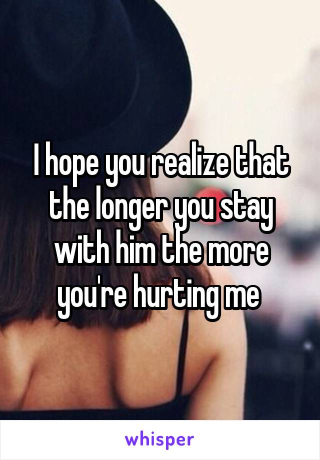 I hope you realize that the longer you stay with him the more you're hurting me 