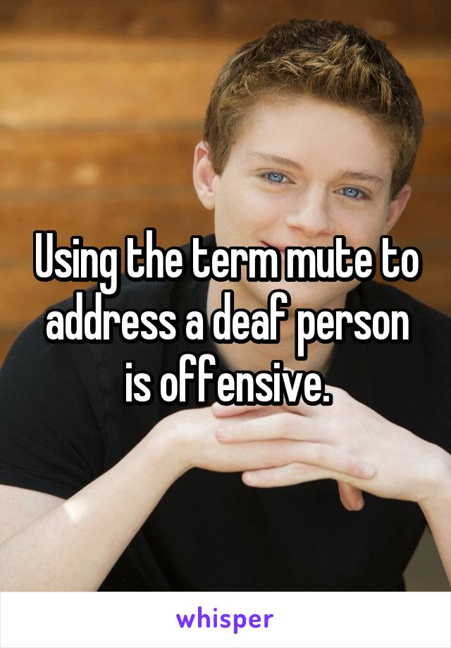 Using the term mute to address a deaf person is offensive.