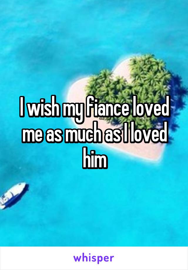 I wish my fiance loved me as much as I loved him