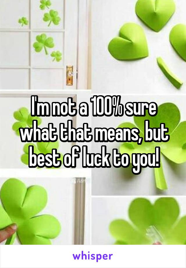 I'm not a 100% sure what that means, but best of luck to you!