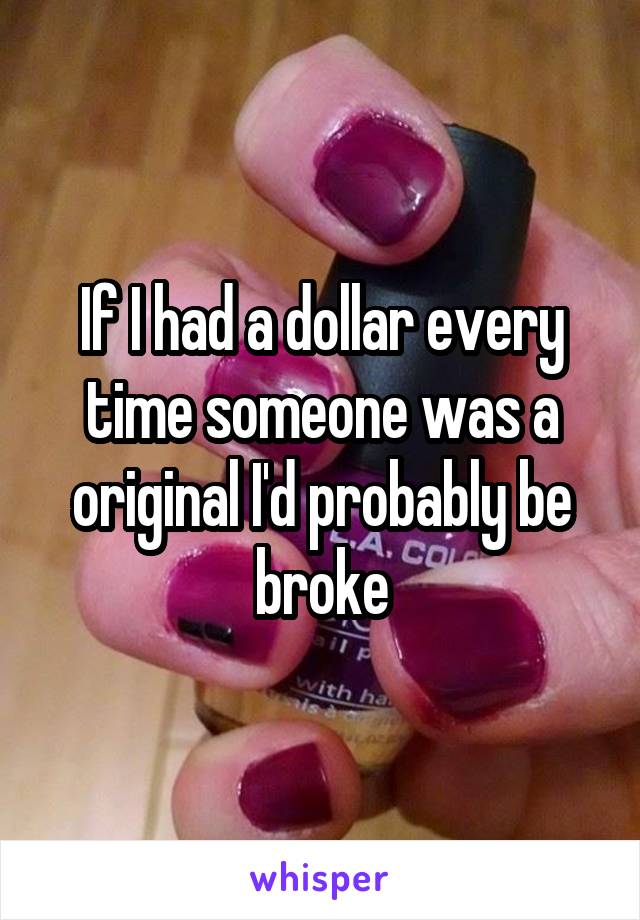 If I had a dollar every time someone was a original I'd probably be broke