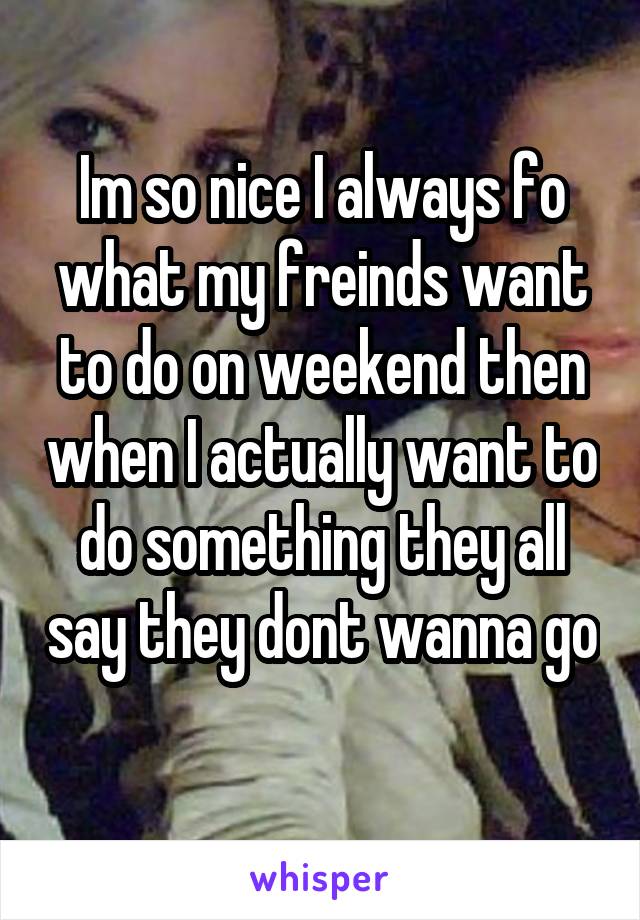 Im so nice I always fo what my freinds want to do on weekend then when I actually want to do something they all say they dont wanna go
