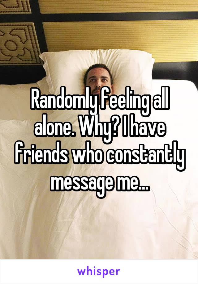 Randomly feeling all alone. Why? I have friends who constantly message me...