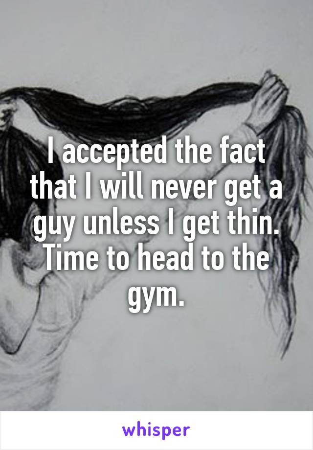 I accepted the fact that I will never get a guy unless I get thin. Time to head to the gym.