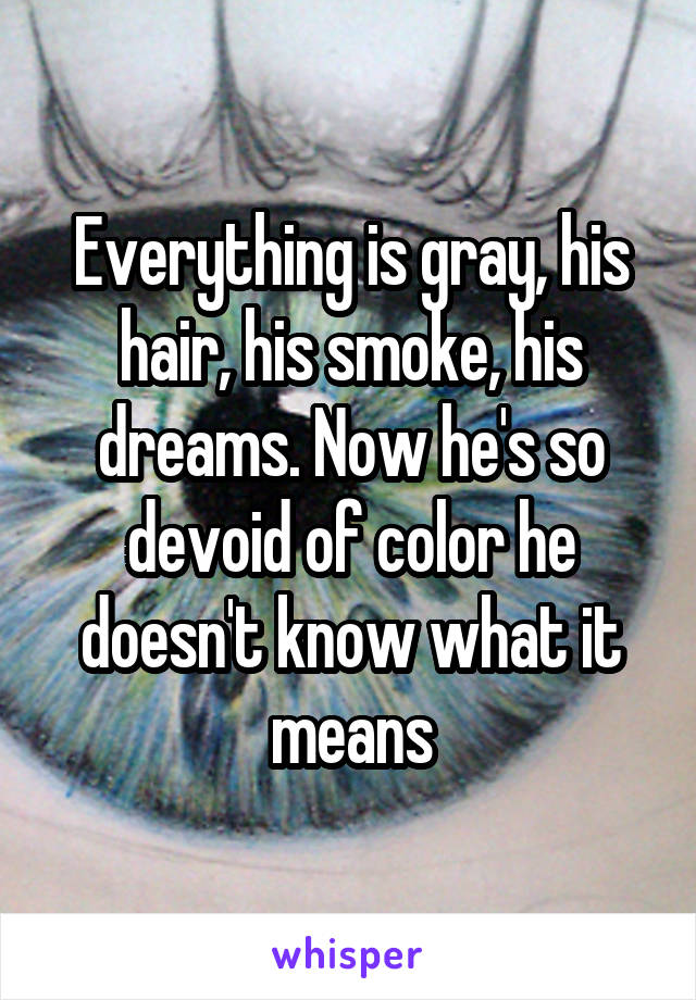 Everything is gray, his hair, his smoke, his dreams. Now he's so devoid of color he doesn't know what it means