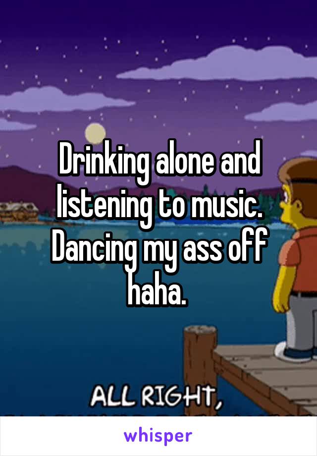 Drinking alone and listening to music. Dancing my ass off haha. 