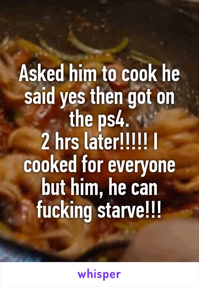 Asked him to cook he said yes then got on the ps4.
2 hrs later!!!!! I cooked for everyone but him, he can fucking starve!!!