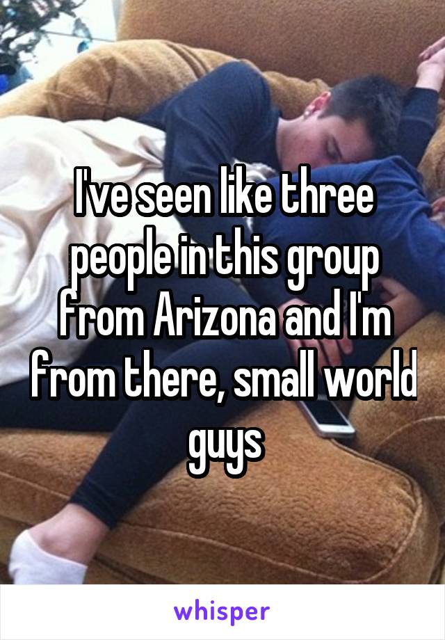 I've seen like three people in this group from Arizona and I'm from there, small world guys