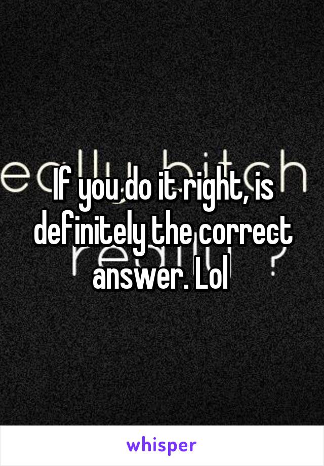 If you do it right, is definitely the correct answer. Lol 