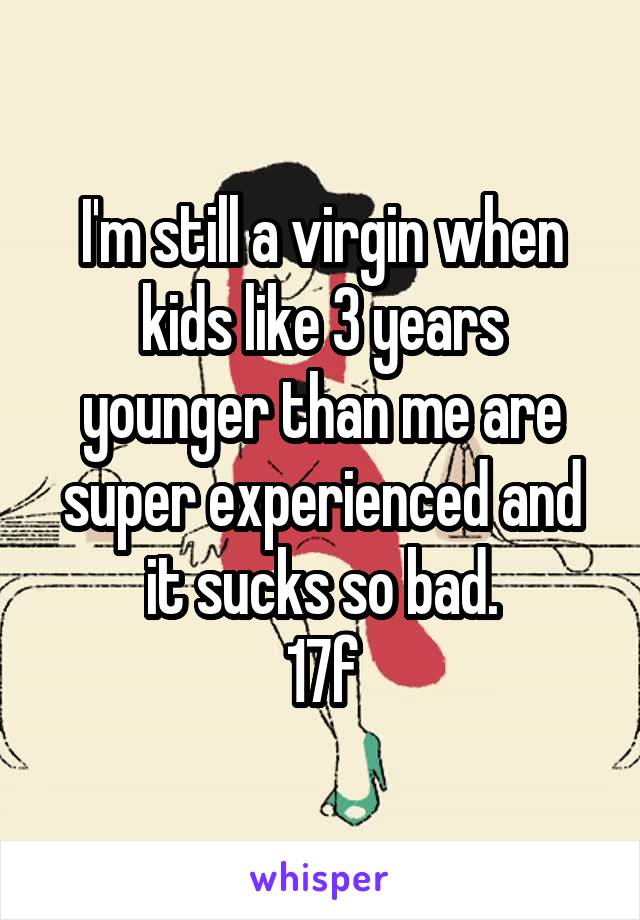 I'm still a virgin when kids like 3 years younger than me are super experienced and it sucks so bad.
17f