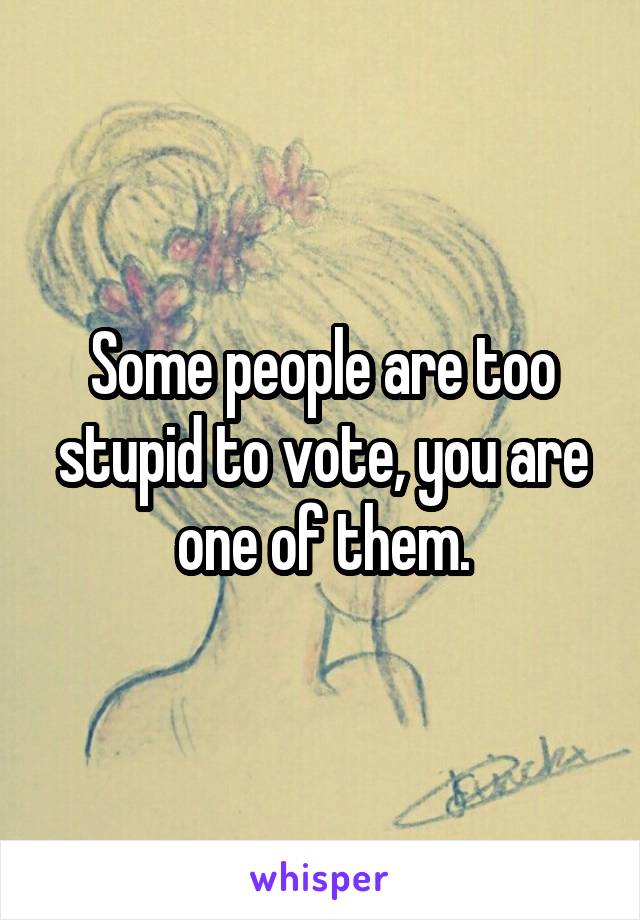 Some people are too stupid to vote, you are one of them.