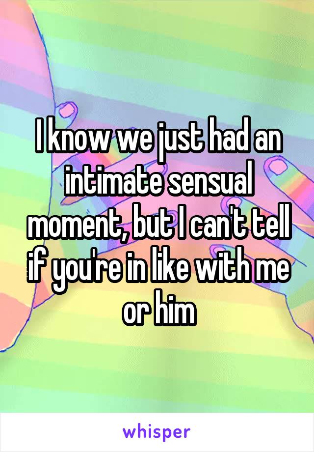 I know we just had an intimate sensual moment, but I can't tell if you're in like with me or him