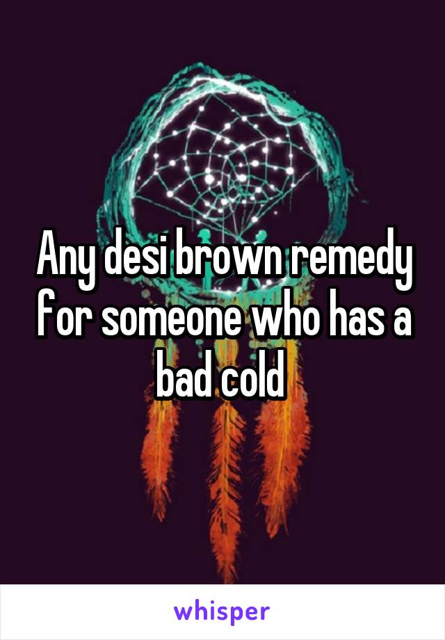 Any desi brown remedy for someone who has a bad cold 