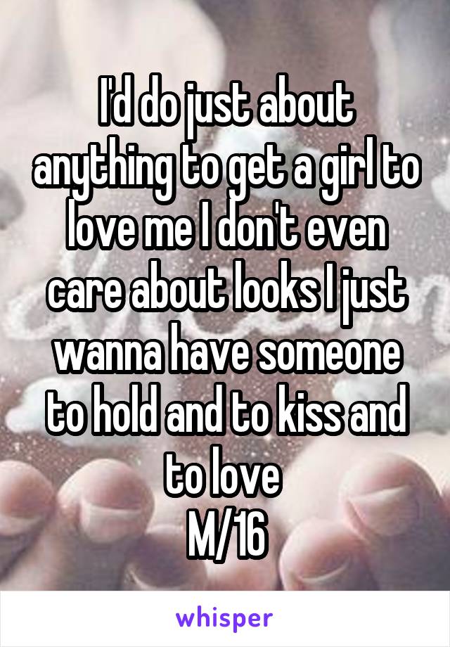 I'd do just about anything to get a girl to love me I don't even care about looks I just wanna have someone to hold and to kiss and to love 
M/16