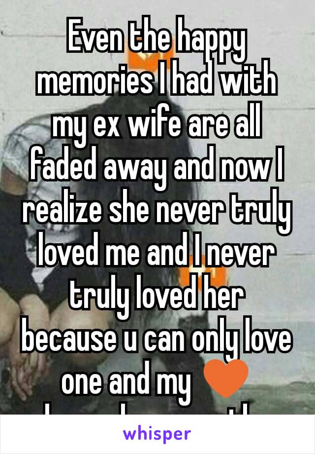 Even the happy memories I had with my ex wife are all faded away and now I realize she never truly loved me and I never truly loved her because u can only love one and my ♥ always lover another