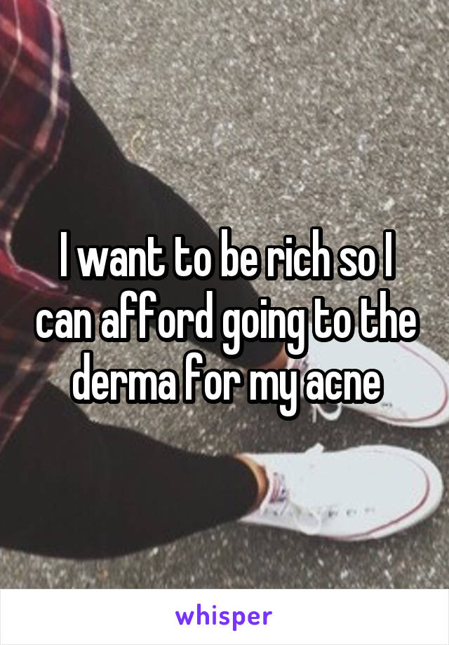 I want to be rich so I can afford going to the derma for my acne