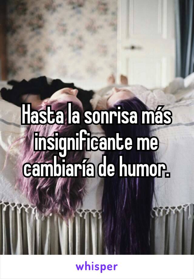 Hasta la sonrisa más insignificante me cambiaría de humor.