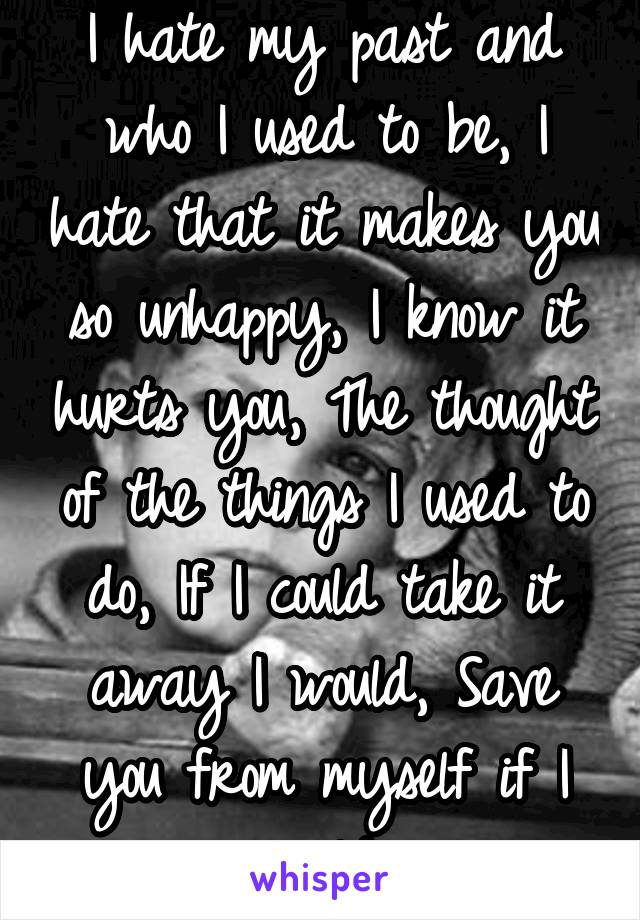 I hate my past and who I used to be, I hate that it makes you so unhappy, I know it hurts you, The thought of the things I used to do, If I could take it away I would, Save you from myself if I could